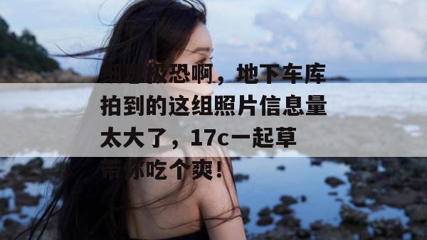 细思极恐啊，地下车库拍到的这组照片信息量太大了，17c一起草带你吃个爽！