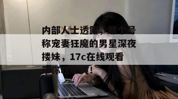 内部人士透露,那个号称宠妻狂魔的男星深夜搂妹,17c在线观看带你吃个爽! 内部人士透露,那个号称宠妻狂魔的男星深夜搂妹,17c在线观看带你吃个爽!