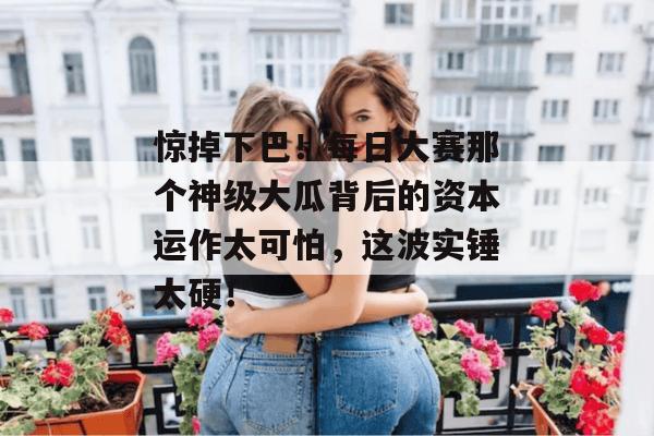 惊掉下巴！每日大赛那个神级大瓜背后的资本运作太可怕，这波实锤太硬！