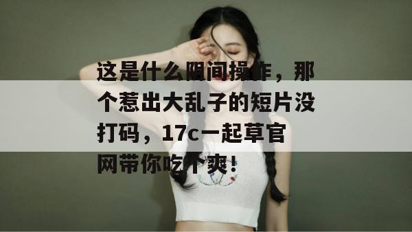 这是什么阴间操作，那个惹出大乱子的短片没打码，17c一起草官网带你吃个爽！
