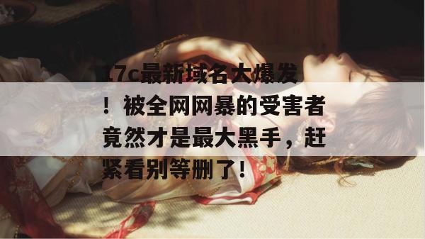 17c最新域名大爆发！被全网网暴的受害者竟然才是最大黑手，赶紧看别等删了！