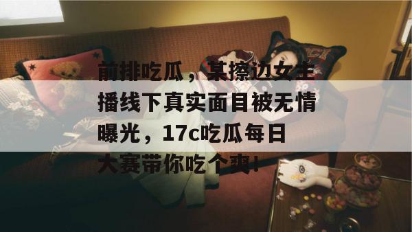 前排吃瓜，某擦边女主播线下真实面目被无情曝光，17c吃瓜每日大赛带你吃个爽！