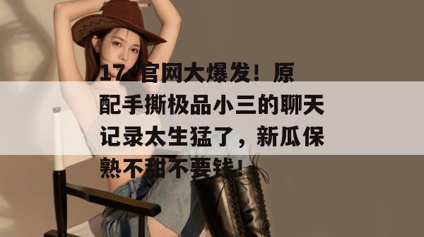 17c官网大爆发！原配手撕极品小三的聊天记录太生猛了，新瓜保熟不甜不要钱！