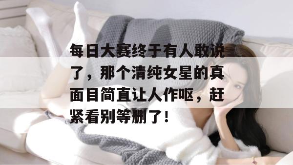 每日大赛终于有人敢说了，那个清纯女星的真面目简直让人作呕，赶紧看别等删了！