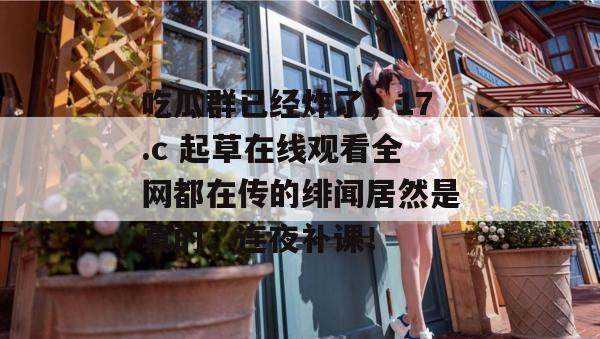 吃瓜群已经炸了，17.c 起草在线观看全网都在传的绯闻居然是真的，连夜补课！