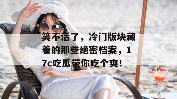 笑不活了，冷门版块藏着的那些绝密档案，17c吃瓜带你吃个爽！