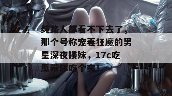 纯路人都看不下去了，那个号称宠妻狂魔的男星深夜搂妹，17c吃瓜带你吃个爽！