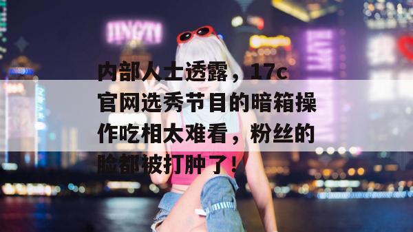 内部人士透露，17c官网选秀节目的暗箱操作吃相太难看，粉丝的脸都被打肿了！