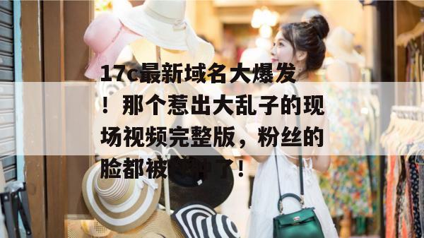 17c最新域名大爆发！那个惹出大乱子的现场视频完整版，粉丝的脸都被打肿了！