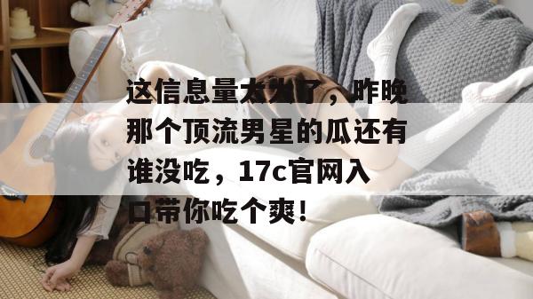这信息量太大了，昨晚那个顶流男星的瓜还有谁没吃，17c官网入口带你吃个爽！